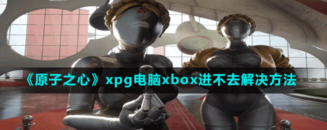 原子之心xpg电脑xbox进不去怎么办-解决策略