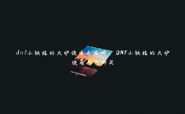 dnf小铁柱的火炉使用卷在哪，DNF小铁柱的火炉使用卷在哪买